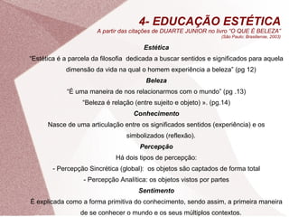 4- EDUCAÇÃO ESTÉTICA A partir das citações de DUARTE JUNIOR no livro  “O QUE É BELEZA” (São Paulo: Brasiliense, 2003) Estética “ Estética é a parcela da filosofia  dedicada a buscar sentidos e significados para aquela dimensão da vida na qual o homem experiência a beleza” (pg 12) Beleza “ É uma maneira de nos relacionarmos com o mundo” (pg .13) “ Beleza é relação (entre sujeito e objeto) ». (pg.14) Conhecimento Nasce de uma articulação entre os significados sentidos (experiência) e os simbolizados (reflexão). Percepção Há dois tipos de percepção: - Percepção Sincrética (global):  os objetos são captados de forma total - Percepção Analítica: os objetos vistos por partes Sentimento É explicada como a forma primitiva do conhecimento, sendo assim, a primeira maneira de se conhecer o mundo e os seus múltiplos contextos. 