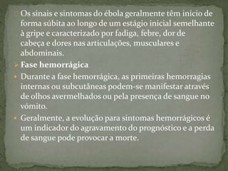 Os sinais e sintomas do ébola geralmente têm início de 
forma súbita ao longo de um estágio inicial semelhante 
à gripe e caracterizado por fadiga, febre, dor de 
cabeça e dores nas articulações, musculares e 
abdominais. 
 Fase hemorrágica 
 Durante a fase hemorrágica, as primeiras hemorragias 
internas ou subcutâneas podem-se manifestar através 
de olhos avermelhados ou pela presença de sangue no 
vómito. 
 Geralmente, a evolução para sintomas hemorrágicos é 
um indicador do agravamento do prognóstico e a perda 
de sangue pode provocar a morte. 
 