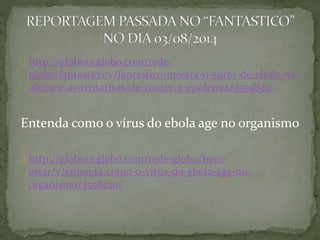 http://globotv.globo.com/rede-globo/ 
fantastico/v/fantastico-mostra-o-surto-de-ebola-na-africa- 
e-as-tentativas-de-conter-e-epidemia/3539833/ 
Entenda como o vírus do ebola age no organismo 
http://globotv.globo.com/rede-globo/bem-estar/ 
v/entenda-como-o-virus-do-ebola-age-no-organismo/ 
3558220/ 
 