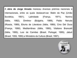 A obra de Jorge Amado mereceu diversos prémios nacionais e
internacionais, entre os quais destacam-se: Stalin da Paz (União
Soviética,     1951),     Latinidade     (França,      1971),   Nonino
(Itália,   1982),   Dimitrov    (Bulgária,    1989),    Pablo   Neruda
(Rússia, 1989), Etruria de Literatura (Itália, 1989), Cino Del Duca
(França, 1990), Mediterrâneo (Itália, 1990), Vitaliano Brancatti
(Itália, 1995), Luis de Camões (Brasil, Portugal, 1995), Jabuti
(Brasil, 1959, 1995) e Ministério da Cultura (Brasil, 1997).
 
