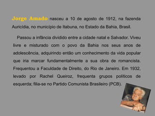 Jorge Amado nasceu a 10 de agosto de 1912, na fazenda
Auricídia, no município de Itabuna, no Estado da Bahia, Brasil.

  Passou a infância dividido entre a cidade natal e Salvador. Viveu
livre e misturado com o povo da Bahia nos seus anos de
adolescência, adquirindo então um conhecimento da vida popular
que iria marcar fundamentalmente a sua obra de romancista.
Frequentou a Faculdade de Direito, do Rio de Janeiro. Em 1932,
levado por Rachel Queiroz, frequenta grupos políticos de
esquerda; filia-se no Partido Comunista Brasileiro (PCB).
 
