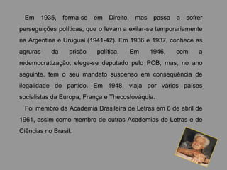 Em 1935, forma-se        em Direito, mas passa a sofrer
perseguições políticas, que o levam a exilar-se temporariamente
na Argentina e Uruguai (1941-42). Em 1936 e 1937, conhece as
agruras    da     prisão   política.   Em    1946,   com     a
redemocratização, elege-se deputado pelo PCB, mas, no ano
seguinte, tem o seu mandato suspenso em consequência de
ilegalidade do partido. Em 1948, viaja por vários países
socialistas da Europa, França e Thecoslováquia.
  Foi membro da Academia Brasileira de Letras em 6 de abril de
1961, assim como membro de outras Academias de Letras e de
Ciências no Brasil.
 
