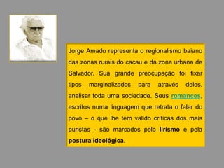 Jorge Amado representa o regionalismo baiano
das zonas rurais do cacau e da zona urbana de
Salvador. Sua grande preocupação foi fixar
tipos   marginalizados   para   através   deles,
analisar toda uma sociedade. Seus romances,
escritos numa linguagem que retrata o falar do
povo – o que lhe tem valido críticas dos mais
puristas - são marcados pelo lirismo e pela
postura ideológica.
 