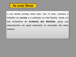 As suas Obras

A sua escrita começa muito cedo. Aos 14 anos, começou a
trabalhar em jornais e a participar na vida literária, sendo um
dos fundadores da Academia dos Rebeldes, grupo que
desempenhou um papel importante na renovação das letras
baianas.
 
