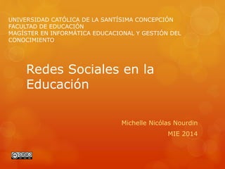 Redes Sociales en la
Educación
Michelle Nicólas Nourdin
MIE 2014
UNIVERSIDAD CATÓLICA DE LA SANTÍSIMA CONCEPCIÓN
FACULTAD DE EDUCACIÓN
MAGÍSTER EN INFORMÁTICA EDUCACIONAL Y GESTIÓN DEL
CONOCIMIENTO
 