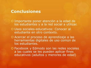 Conclusiones
 Importante poner atención a la edad de
los estudiantes y a la red social a utilizar.
 Usos sociales-educativos: Conocer al
estudiante en otro contexto.
 Acercar el proceso de aprendizaje a las
herramientas digitales de uso común de
los estudiantes.
 Facebook y Edmodo son las redes sociales
a las cuales se les pueden aplicar fines
educativos (adultos y menores de edad)
 