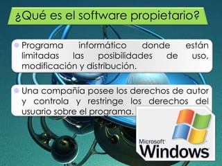 ¿Qué es el software propietario?
 Programa informático donde están
limitadas las posibilidades de uso,
modificación y distribución.
 Una compañía posee los derechos de autor
y controla y restringe los derechos del
usuario sobre el programa.
 