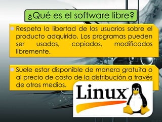 ¿Qué es el software libre?
 Respeta la libertad de los usuarios sobre el
producto adquirido. Los programas pueden
ser usados, copiados, modificados
libremente.
 Suele estar disponible de manera gratuita o
al precio de costo de la distribución a través
de otros medios.
 