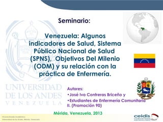 Seminario:
Venezuela: Algunos
indicadores de Salud, Sistema
Público Nacional de Salud
(SPNS), Objetivos Del Milenio
(ODM) y su relación con la
práctica de Enfermería.
Autores:
•José Ivo Contreras Briceño y
•Estudiantes de Enfermería Comunitaria
II. (Promoción 90)
Mérida, Venezuela, 2013
 