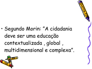 Segundo Morin: ”A cidadania deve ser uma educação contextualizada , global , multidimensional e complexa”. 