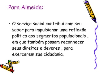 Para Almeida: O serviço social contribui com seu saber para impulsionar uma reflexão política aos segmentos populacionais , em que também possam reconhecer seus direitos e deveres , para exercerem sua cidadania. 