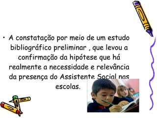 A constatação por meio de um estudo bibliográfico preliminar , que levou a confirmação da hipótese que há realmente a necessidade e relevância da presença do Assistente Social nas escolas.  