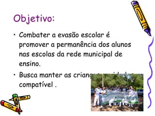 Objetivo: Combater a evasão escolar é promover a permanência dos alunos  nas escolas da rede municipal de ensino. Busca manter as crianças em idades compatível . 