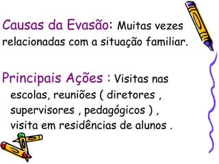 Causas da Evasão :  Muitas vezes relacionadas com a situação familiar. Principais Ações :   Visitas nas escolas, reuniões ( diretores , supervisores , pedagógicos ) , visita em residências de alunos .  
