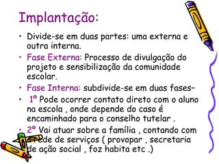Implantação: Divide-se em duas partes: uma externa e outra interna. Fase Externa:  Processo de divulgação   do projeto e sensibilização da comunidade escolar. Fase Interna:  subdivide-se em duas fases– 1º  Pode ocorrer contato direto com o aluno na escola , onde depende do caso é encaminhado para o conselho tutelar . 2º  Vai atuar sobre a família , contando com a rede de serviços ( provopar , secretaria de ação social , foz habita etc .) 