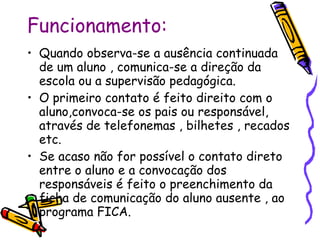 Funcionamento: Quando observa-se a ausência continuada de um aluno , comunica-se a direção da escola ou a supervisão pedagógica. O primeiro contato é feito direito com o aluno,convoca-se os pais ou responsável, através de telefonemas , bilhetes , recados etc. Se acaso não for possível o contato direto entre o aluno e a convocação dos responsáveis é feito o preenchimento da ficha de comunicação do aluno ausente , ao programa FICA.  