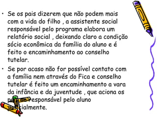 Se os pais dizerem que não podem mais com a vida do filho , a assistente social responsável pelo programa elabora um relatório social , deixando claro a condição sócio econômica da família do aluno e é feito o encaminhamento ao conselho tutelar. Se por acaso não for possível contato com a família nem através do Fica e conselho tutelar é feito um encaminhamento a vara da infância e da juventude , que aciona os pais ou responsável pelo aluno judicialmente. 