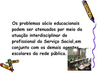 Os problemas sócio educacionais podem ser atenuados por meio da atuação interdisciplinar do profissional do Serviço Social,em conjunto com os demais agentes escolares da rede pública. 