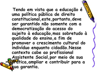 Tendo em vista que a educação é uma política pública de direito constitucional,este,portanto,deve ser garantido não somente com a democratização do acesso do sujeito à educação,mas sobretudo à qualidade do ensino,a fim de promover o crescimento cultural do indivíduo enquanto cidadão.Nesse contexto cabe ao profissional Assistente Social,por meio de sua prática,ampliar e contribuir para a sua garantia.  