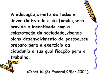 A educação,direito de todos e dever do Estado e da família,será provida e incentivada com a colaboração da sociedade,visando pleno desenvolvimento da pessoa,seu preparo para o exercício da cidadania e sua qualificação para o trabalho. (Constituição Federal,05jan.2004). 