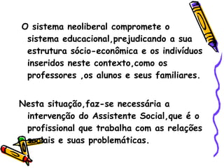 O sistema neoliberal compromete o sistema educacional,prejudicando a sua estrutura sócio-econômica e os indivíduos inseridos neste contexto,como os professores ,os alunos e seus familiares. Nesta situação,faz-se necessária a intervenção do Assistente Social,que é o profissional que trabalha com as relações sociais e suas problemáticas. 