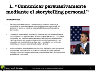 1. “Comunicar persuasivamente mediante el storytelling personal . ” INTRODUCCIÓN Para superar la saturación y escepticismo, debemos aprender a comunicar de una manera más emocional, genuina y personal, que potencie lo mejor de nuestras ideas y habilidades profesionales y personales. Los relatos personales o storytelling personal son las herramientas de comunicación por excelencia en la Economía de la Atención. Los relatos personales son creíbles, apelan a nuestro lado lúdico no al escéptico o racional, despiertan sensaciones y emociones, incluyen siempre un contexto, son nemotécnicos, invitan a ser recontados por terceros y estimulan la cohesión y celebran la cultura grupal. Todos contamos relatos personales con más frecuencia de la que somos conscientes, no obstante el storytelling personal se puede mejorar. Incluso podemos preparar relatos para necesidades clave de nuestro día a día laboral o personal. 