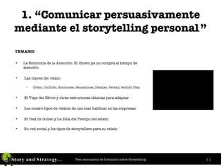 1. “Comunicar persuasivamente mediante el storytelling personal . ” TEMARIO  La Economía de la Atención: El dinero ya no compra el tiempo de atención Las claves del relato:  Orden, Conflicto, Emociones, Sensaciones, Detalles, Verdad, Sentido Vital El Viaje del Héroe y otras estructuras clásicas para adaptar Los cuatro tipos de relatos de uso más habitual en las empresas. El Test de Guber y La Silla del Tiempo del relato. Su red social y los tipos de storytellers para su relato 