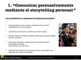 1. “Comunicar persuasivamente mediante el storytelling personal . ” LOS ASISTENTES AL TERMINAR EL SEMINARIO HABRÁN: Comprendido el nuevo sentir y estado de ánimo de los destinatarios de sus mensajes Analizado la estructura y claves de un buen relato. Sabrán el tipo de relato que deben buscar para cada necesidad de comunicación Analizado ejemplos y seleccionado sus propios relatos personales concretos  para aplicar en el día a día. Reflexionado sobre su red social cercana y cómo lograr que difundan sus relatos personales. 