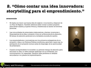 2. “Cómo contar una idea innovadora: storytelling para el emprendimiento.” INTRODUCCIÓN No basta con tener una buena idea de negocio o innovación y disponer de un Plan de Negocio. También debemos saber contar nuestro proyecto para atraer aliados y superar frenos y resistencias al cambio de terceras personas.   Las comunidades de potenciales colaboradores, clientes, inversores o financiadores de la idea o proyecto viven en la Economía de la Atención. El tiempo de atención personal es la verdadera moneda de cambio.  Los emprendedores o innovadores son los primeros embajadores de su proyecto o idea, y su Persona Pública condiciona, para bien o para mal, la percepción de su proyecto incluso antes de dispongan de la oportunidad de presentarlo. Cuando al emprendedor le conceden un precioso tiempo de atención para escuchar su idea, no debe intentar apabullar con su brillantez, sus conocimientos o su capacidad. Tampoco debe perderse en detalles secundarios o en planes de implementación. 