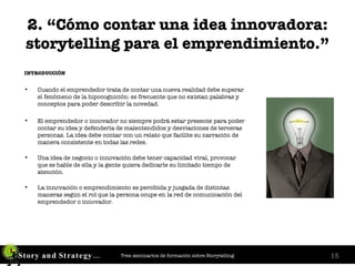 2. “Cómo contar una idea innovadora: storytelling para el emprendimiento.” INTRODUCCIÓN Cuando el emprendedor trata de contar una nueva realidad debe superar el fenómeno de la hipocognición: es frecuente que no existan palabras y conceptos para poder describir la novedad. El emprendedor o innovador no siempre podrá estar presente para poder contar su idea y defenderla de malentendidos y desviaciones de terceras personas. La idea debe contar con un relato que facilite su narración de manera consistente en todas las redes. Una idea de negocio o innovación debe tener capacidad viral, provocar que se hable de ella y la gente quiera dedicarle su limitado tiempo de atención. La innovación o emprendimiento es percibida y juzgada de distintas maneras según el rol que la persona ocupe en la red de comunicación del emprendedor o innovador. 
