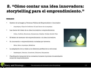 2. “Cómo contar una idea innovadora: storytelling para el emprendimiento.” TEMARIO Gestión de la Imagen y Persona Pública del Emprendedor o Innovador:  Arquetipos y Tipos de Conflictos. El Lado Oscuro de su arquetipo. Las claves del relato de su idea innovadora o emprendimiento: Orden, Conflicto, Emociones, Sensaciones, Detalles, Verdad, Sentido Vital El Relato de Ascensor del emprendimiento o la idea innovadora Su innovación o emprendimiento contadas por terceros:  Mitos, Ritos, Arquetipos, Metáforas La adaptación de su relato a los distintos perfiles de su red social:  Gatekeepers, Oráculos, Conectores, Difusores, Bloqueantes. Planificación temporal de los contactos durante el proceso de asimilación social del emprendimiento 