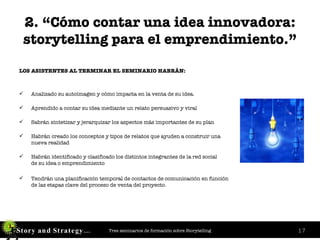2. “Cómo contar una idea innovadora: storytelling para el emprendimiento.” LOS ASISTENTES AL TERMINAR EL SEMINARIO HABRÁN: Analizado su autoimagen y cómo impacta en la venta de su idea. Aprendido a contar su idea mediante un relato persuasivo y viral  Sabrán sintetizar y jerarquizar los aspectos más importantes de su plan Habrán creado los conceptos y tipos de relatos que ayuden a construir una  nueva realidad Habrán identificado y clasificado los distintos integrantes de la red social  de su idea o emprendimiento Tendrán una planificación temporal de contactos de comunicación en función  de las etapas clave del proceso de venta del proyecto. 
