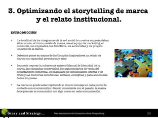 3. Optimizando el storytelling de marca  y el relato institucional. INTRODUCCIÓN La totalidad de los integrantes de la red social de nuestra empresa deben saber contar el mismo relato de marca, sea el equipo de marketing, el comercial, los empleados, los directivos, los accionistas y los propios usuarios de la marca. Debemos poner en manos de los Usuarios Inspiradores un relato de marca con capacidad persuasiva y viral Se puede mejorar la coherencia entre el Manual de Identidad de la marca, las campañas comerciales, los argumentarios de venta del departamento comercial, los manuales de comunicación interna y de crisis y las memorias económicas, sociales, ecológicas y para accionistas de las empresas.   La marca no puede estar repitiendo el mismo mensaje en cada punto de contacto con el consumidor. Siendo consistente con el pasado, la marca debe premiar al consumidor con algo nuevo en cada comunicación. 