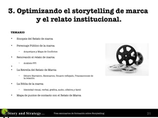 3. Optimizando el storytelling de marca  y el relato institucional. TEMARIO Sinopsis del Relato de marca  Personaje Público de la marca:   Arquetipos y Mapa de Conflictos  Renovando el relato de marca: Análisis PPI La Estrella del Relato de Marca: Género Narrativo, Escenarios, Usuario reflejado, Transacciones de  la relación La Biblia de la marca: Identidad visual, verbal, gráfica, audio, olfativa y táctil Mapa de puntos de contacto con el Relato de Marca 