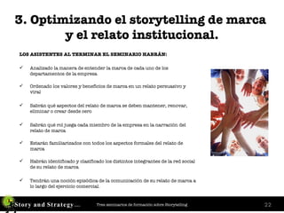 3. Optimizando el storytelling de marca  y el relato institucional. LOS ASISTENTES AL TERMINAR EL SEMINARIO HABRÁN: Analizado la manera de entender la marca de cada uno de los departamentos de la empresa   Ordenado los valores y beneficios de marca en un relato persuasivo y viral Sabrán qué aspectos del relato de marca se deben mantener, renovar, eliminar o crear desde cero Sabrán qué rol juega cada miembro de la empresa en la narración del relato de marca Estarán familiarizados con todos los aspectos formales del relato de marca Habrán identificado y clasificado los distintos integrantes de la red social de su relato de marca Tendrán una noción episódica de la comunicación de su relato de marca a lo largo del ejercicio comercial. 