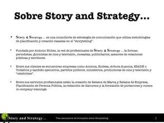 Sobre Story and Strategy… S tory  &  S trategy…  es una consultoría de estrategia de comunicación que utiliza metodologías de planificación y creación basadas en el “storytelling”. Fundada por Antonio Núñez, la red de profesionales de  S tory  &  S trategy…  la forman periodistas, guionistas de cine y televisión, cineastas, publicitarios, asesores de relaciones públicas y escritores. Entre sus clientes se encuentran empresas como Acciona, Endesa, Arbora Ausonia, ESADE o Vodafone y también ejecutivos, partidos políticos, ministerios, productoras de cine y televisión y “celebrities”. Entre sus servicios profesionales están la creación de Relatos de Marca y Relatos de Empresa, Planificación de Persona Pública, la redacción de discursos y la formación de portavoces y cursos  in-company trainings . 