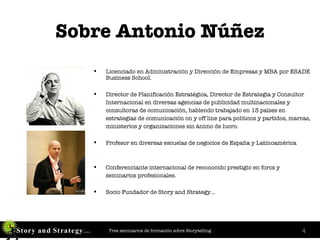 Sobre Antonio Núñez Licenciado en Administración y Dirección de Empresas y MBA por ESADE Business School. Director de Planificación Estratégica, Director de Estrategia y Consultor Internacional en diversas agencias de publicidad multinacionales y  consultoras de comunicación, habiendo trabajado en 13 países en  estrategias de comunicación on y off line para políticos y partidos, marcas, ministerios y organizaciones sin ánimo de lucro. Profesor en diversas escuelas de negocios de España y Latinoamérica Conferenciante internacional de reconocido prestigio en foros y seminarios profesionales.  Socio Fundador de Story and Strategy… 