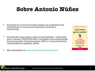 Sobre Antonio Núñez Es pionero en el mundo de habla hispana en la aplicación del storytelling a la comunicación personal, comercial e institucional. Ha publicado varios libros, entre los que destacan, “¡Será mejor que lo cuentes! STORYTELLING: Los relatos como herramientas de comunicación” (Empresa Activa, 2007) y “Amores Secretos” (Universidad de Cantabria, 2008). Más información en  www . seramejorquelocuentes . com 