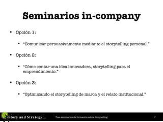 Seminarios in-company Opción 1: “ Comunicar persuasivamente mediante   el storytelling personal.” Opción 2:   “ Cómo contar una idea innovadora, storytelling para el emprendimiento.” Opción 3:   “ Optimizando el storytelling de marca y el relato institucional.” 
