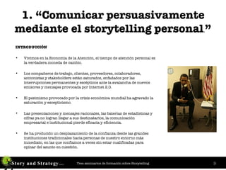 1. “Comunicar persuasivamente mediante el storytelling personal . ” INTRODUCCIÓN Vivimos en la Economía de la Atención, el tiempo de atención personal es la verdadera moneda de cambio.  Los compañeros de trabajo, clientes, proveedores, colaboradores, accionistas y stakeholders están saturados, enfadados por las interrupciones permanentes y escépticos ante la avalancha de nuevos emisores y mensajes provocada por Internet 2.0.  El pesimismo provocado por la crisis económica mundial ha agravado la saturación y escepticismo. Las presentaciones y mensajes racionales, las baterías de estadísticas y cifras ya no logran llegar a sus destinatarios, la comunicación empresarial e institucional pierde eficacia y eficiencia. Se ha producido un desplazamiento de la confianza desde las grandes instituciones tradicionales hacia personas de nuestro entorno más inmediato, en las que confiamos a veces sin estar cualificadas para opinar del asunto en cuestión. 