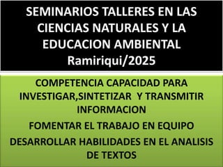 SEMINARIOS TALLERES EN LAS
CIENCIAS NATURALES Y LA
EDUCACION AMBIENTAL
Ramiriqui/2025
COMPETENCIA CAPACIDAD PARA
INVESTIGAR,SINTETIZAR Y TRANSMITIR
INFORMACION
FOMENTAR EL TRABAJO EN EQUIPO
DESARROLLAR HABILIDADES EN EL ANALISIS
DE TEXTOS
 
