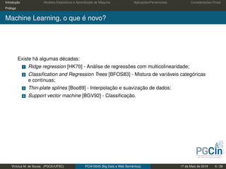 Introdução Modelos Estatísticos e Aprendizado de Máquina Aplicações/Ferramentas Considerações Finais
Prólogo
Machine Learning, o que é novo?
Existe há algumas décadas:
1 Ridge regression [HK70] - Análise de regressões com multicolinearidade;
2 Classiﬁcation and Regression Trees [BFOS83] - Mistura de variáveis categóricas
e contínuas;
3 Thin-plate splines [Boo89] - Interpolação e suavização de dados;
4 Support vector machine [BGV92] - Classiﬁcação.
Vinícius M. de Sousa (PGCIn/UFSC) PCI410045 (Big Data e Web Semântica) 17 de Maio de 2019 5 / 29
 