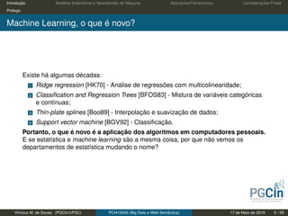 Introdução Modelos Estatísticos e Aprendizado de Máquina Aplicações/Ferramentas Considerações Finais
Prólogo
Machine Learning, o que é novo?
Existe há algumas décadas:
1 Ridge regression [HK70] - Análise de regressões com multicolinearidade;
2 Classiﬁcation and Regression Trees [BFOS83] - Mistura de variáveis categóricas
e contínuas;
3 Thin-plate splines [Boo89] - Interpolação e suavização de dados;
4 Support vector machine [BGV92] - Classiﬁcação.
Portanto, o que é novo é a aplicação dos algoritmos em computadores pessoais.
E se estatística e machine learning são a mesma coisa, por que não vemos os
departamentos de estatística mudando o nome?
Vinícius M. de Sousa (PGCIn/UFSC) PCI410045 (Big Data e Web Semântica) 17 de Maio de 2019 5 / 29
 
