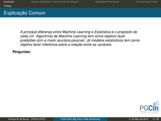 Introdução Modelos Estatísticos e Aprendizado de Máquina Aplicações/Ferramentas Considerações Finais
Prólogo
Explicação Comum
A principal diferença entre Machine Learning e Estatística é o propósito de
cada um. Algoritmos de Machine Learning tem como objetivo fazer
predições com a maior acurácia possível. Já modelos estatísticos tem como
objetivo fazer inferência sobre a relação entre as variáveis.
Perguntas:
Vinícius M. de Sousa (PGCIn/UFSC) PCI410045 (Big Data e Web Semântica) 17 de Maio de 2019 6 / 29
 
