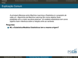 Introdução Modelos Estatísticos e Aprendizado de Máquina Aplicações/Ferramentas Considerações Finais
Prólogo
Explicação Comum
A principal diferença entre Machine Learning e Estatística é o propósito de
cada um. Algoritmos de Machine Learning tem como objetivo fazer
predições com a maior acurácia possível. Já modelos estatísticos tem como
objetivo fazer inferência sobre a relação entre as variáveis.
Perguntas:
1 ML e Estatística/Modelos Estatísticos tem a mesma origem?
Vinícius M. de Sousa (PGCIn/UFSC) PCI410045 (Big Data e Web Semântica) 17 de Maio de 2019 6 / 29
 
