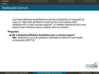Introdução Modelos Estatísticos e Aprendizado de Máquina Aplicações/Ferramentas Considerações Finais
Prólogo
Explicação Comum
A principal diferença entre Machine Learning e Estatística é o propósito de
cada um. Algoritmos de Machine Learning tem como objetivo fazer
predições com a maior acurácia possível. Já modelos estatísticos tem como
objetivo fazer inferência sobre a relação entre as variáveis.
Perguntas:
1 ML e Estatística/Modelos Estatísticos tem a mesma origem?
Não. Estatística é um sub-campo da matemática e Machine Learning da
computação [JWHT13].
Vinícius M. de Sousa (PGCIn/UFSC) PCI410045 (Big Data e Web Semântica) 17 de Maio de 2019 6 / 29
 