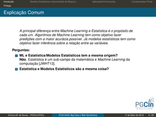 Introdução Modelos Estatísticos e Aprendizado de Máquina Aplicações/Ferramentas Considerações Finais
Prólogo
Explicação Comum
A principal diferença entre Machine Learning e Estatística é o propósito de
cada um. Algoritmos de Machine Learning tem como objetivo fazer
predições com a maior acurácia possível. Já modelos estatísticos tem como
objetivo fazer inferência sobre a relação entre as variáveis.
Perguntas:
1 ML e Estatística/Modelos Estatísticos tem a mesma origem?
Não. Estatística é um sub-campo da matemática e Machine Learning da
computação [JWHT13].
2 Estatística e Modelos Estatísticos são a mesma coisa?
Vinícius M. de Sousa (PGCIn/UFSC) PCI410045 (Big Data e Web Semântica) 17 de Maio de 2019 6 / 29
 
