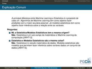 Introdução Modelos Estatísticos e Aprendizado de Máquina Aplicações/Ferramentas Considerações Finais
Prólogo
Explicação Comum
A principal diferença entre Machine Learning e Estatística é o propósito de
cada um. Algoritmos de Machine Learning tem como objetivo fazer
predições com a maior acurácia possível. Já modelos estatísticos tem como
objetivo fazer inferência sobre a relação entre as variáveis.
Perguntas:
1 ML e Estatística/Modelos Estatísticos tem a mesma origem?
Não. Estatística é um sub-campo da matemática e Machine Learning da
computação [JWHT13].
2 Estatística e Modelos Estatísticos são a mesma coisa?
Não. Estatística é o estudo matemático de dados. Modelos estatísticos são
modelos que permitem fazer inferência sobre variáves dados um conjunto de
dados [JWHT13].
Vinícius M. de Sousa (PGCIn/UFSC) PCI410045 (Big Data e Web Semântica) 17 de Maio de 2019 6 / 29
 