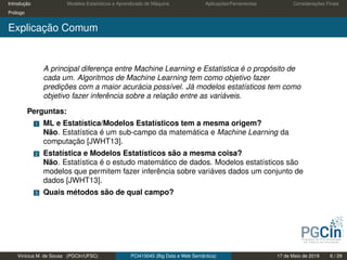 Introdução Modelos Estatísticos e Aprendizado de Máquina Aplicações/Ferramentas Considerações Finais
Prólogo
Explicação Comum
A principal diferença entre Machine Learning e Estatística é o propósito de
cada um. Algoritmos de Machine Learning tem como objetivo fazer
predições com a maior acurácia possível. Já modelos estatísticos tem como
objetivo fazer inferência sobre a relação entre as variáveis.
Perguntas:
1 ML e Estatística/Modelos Estatísticos tem a mesma origem?
Não. Estatística é um sub-campo da matemática e Machine Learning da
computação [JWHT13].
2 Estatística e Modelos Estatísticos são a mesma coisa?
Não. Estatística é o estudo matemático de dados. Modelos estatísticos são
modelos que permitem fazer inferência sobre variáves dados um conjunto de
dados [JWHT13].
3 Quais métodos são de qual campo?
Vinícius M. de Sousa (PGCIn/UFSC) PCI410045 (Big Data e Web Semântica) 17 de Maio de 2019 6 / 29
 