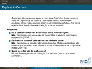 Introdução Modelos Estatísticos e Aprendizado de Máquina Aplicações/Ferramentas Considerações Finais
Prólogo
Explicação Comum
A principal diferença entre Machine Learning e Estatística é o propósito de
cada um. Algoritmos de Machine Learning tem como objetivo fazer
predições com a maior acurácia possível. Já modelos estatísticos tem como
objetivo fazer inferência sobre a relação entre as variáveis.
Perguntas:
1 ML e Estatística/Modelos Estatísticos tem a mesma origem?
Não. Estatística é um sub-campo da matemática e Machine Learning da
computação [JWHT13].
2 Estatística e Modelos Estatísticos são a mesma coisa?
Não. Estatística é o estudo matemático de dados. Modelos estatísticos são
modelos que permitem fazer inferência sobre variáves dados um conjunto de
dados [JWHT13].
3 Quais métodos são de qual campo?
Há uma intersecção entre a utilização dos métodos (Isso eu que estou
aﬁrmando).
Vinícius M. de Sousa (PGCIn/UFSC) PCI410045 (Big Data e Web Semântica) 17 de Maio de 2019 6 / 29
 